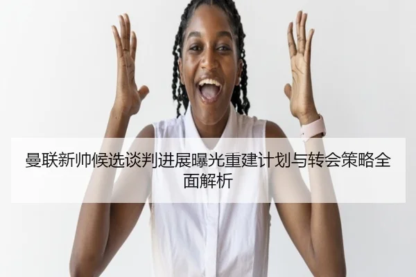 曼联新帅候选谈判进展曝光重建计划与转会策略全面解析 | leyu